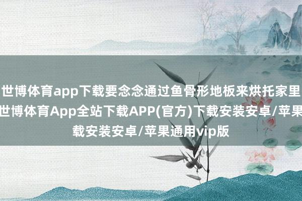 世博体育app下载要念念通过鱼骨形地板来烘托家里的高等感-世博体育App全站下载APP(官方)下载安装安卓/苹果通用vip版