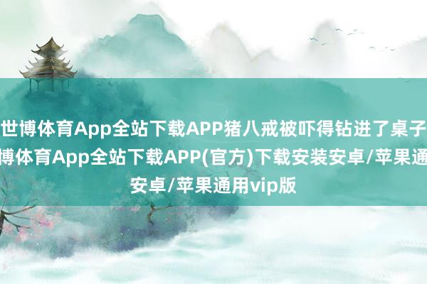 世博体育App全站下载APP猪八戒被吓得钻进了桌子下面-世博体育App全站下载APP(官方)下载安装安卓/苹果通用vip版