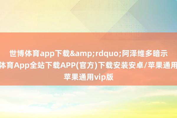 世博体育app下载&rdquo;阿泽维多暗示-世博体育App全站下载APP(官方)下载安装安卓/苹果通用vip版