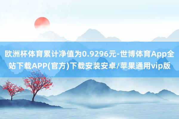 欧洲杯体育累计净值为0.9296元-世博体育App全站下载APP(官方)下载安装安卓/苹果通用vip版