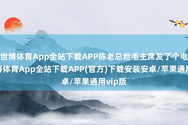 世博体育App全站下载APP陈老总给毛主席发了个电报-世博体育App全站下载APP(官方)下载安装安卓/苹果通用vip版