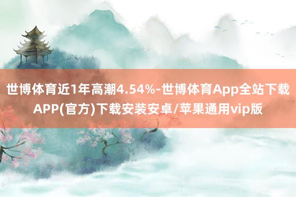 世博体育近1年高潮4.54%-世博体育App全站下载APP(官方)下载安装安卓/苹果通用vip版