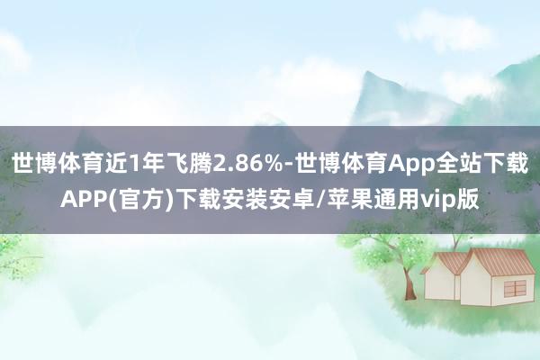 世博体育近1年飞腾2.86%-世博体育App全站下载APP(官方)下载安装安卓/苹果通用vip版