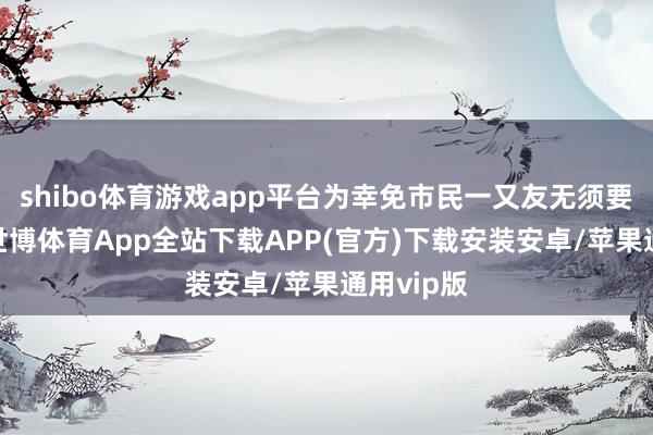 shibo体育游戏app平台为幸免市民一又友无须要的来往-世博体育App全站下载APP(官方)下载安装安卓/苹果通用vip版