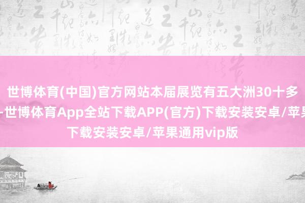 世博体育(中国)官方网站本届展览有五大洲30十多个国度参与-世博体育App全站下载APP(官方)下载安装安卓/苹果通用vip版