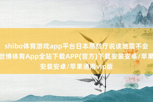 shibo体育游戏app平台日本昂然厅说该地震不会激发海啸-世博体育App全站下载APP(官方)下载安装安卓/苹果通用vip版