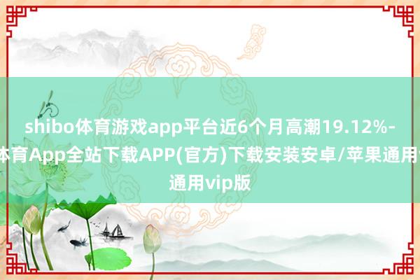 shibo体育游戏app平台近6个月高潮19.12%-世博体育App全站下载APP(官方)下载安装安卓/苹果通用vip版