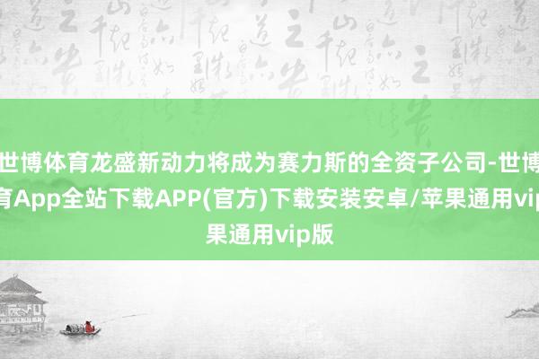 世博体育龙盛新动力将成为赛力斯的全资子公司-世博体育App全站下载APP(官方)下载安装安卓/苹果通用vip版