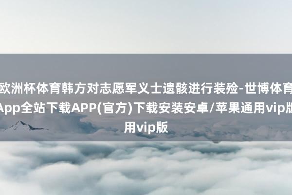 欧洲杯体育韩方对志愿军义士遗骸进行装殓-世博体育App全站下载APP(官方)下载安装安卓/苹果通用vip版