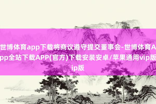 世博体育app下载将商议遵守提交董事会-世博体育App全站下载APP(官方)下载安装安卓/苹果通用vip版