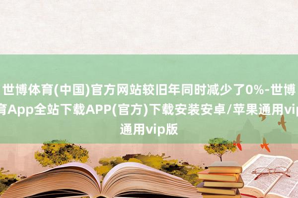 世博体育(中国)官方网站较旧年同时减少了0%-世博体育App全站下载APP(官方)下载安装安卓/苹果通用vip版