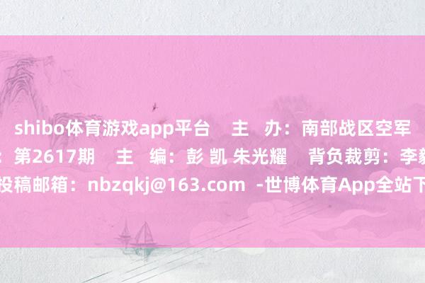 shibo体育游戏app平台    主   办：南部战区空军政事做事部    刊  期：第2617期    主   编：彭 凯 朱光耀    背负裁剪：李毅康 黄丹尉    投稿邮箱：nbzqkj@163.com  -世博体育App全站下载APP(官方)下载安装安卓/苹果通用vip版