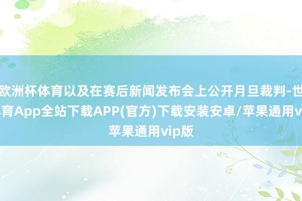 欧洲杯体育以及在赛后新闻发布会上公开月旦裁判-世博体育App全站下载APP(官方)下载安装安卓/苹果通用vip版