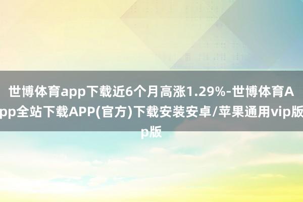 世博体育app下载近6个月高涨1.29%-世博体育App全站下载APP(官方)下载安装安卓/苹果通用vip版