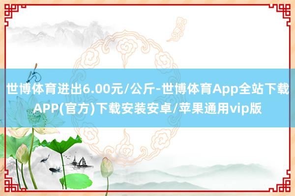 世博体育进出6.00元/公斤-世博体育App全站下载APP(官方)下载安装安卓/苹果通用vip版