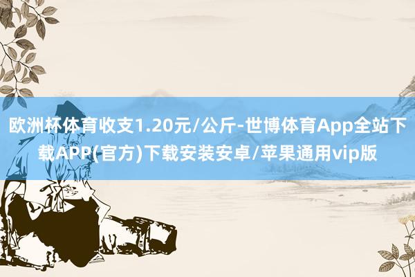 欧洲杯体育收支1.20元/公斤-世博体育App全站下载APP(官方)下载安装安卓/苹果通用vip版