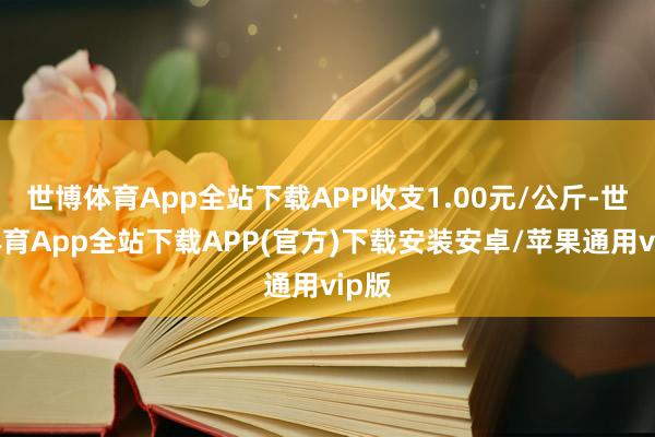 世博体育App全站下载APP收支1.00元/公斤-世博体育App全站下载APP(官方)下载安装安卓/苹果通用vip版