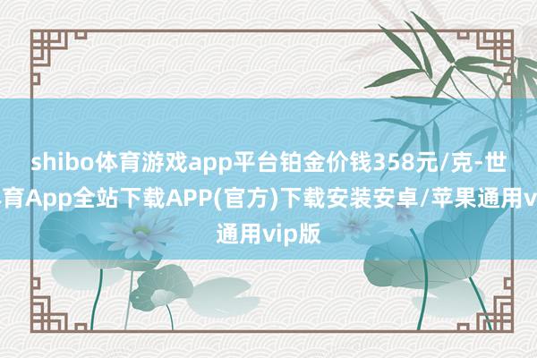 shibo体育游戏app平台铂金价钱358元/克-世博体育App全站下载APP(官方)下载安装安卓/苹果通用vip版