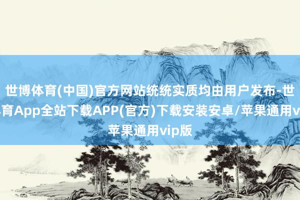 世博体育(中国)官方网站统统实质均由用户发布-世博体育App全站下载APP(官方)下载安装安卓/苹果通用vip版