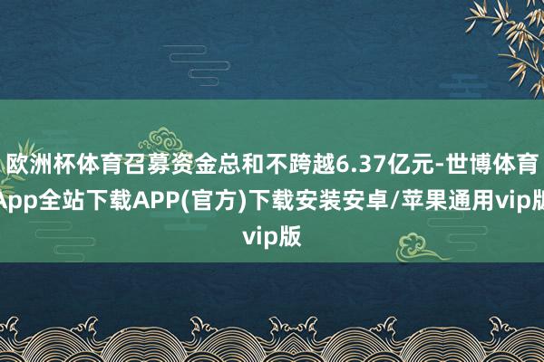 欧洲杯体育召募资金总和不跨越6.37亿元-世博体育App全站下载APP(官方)下载安装安卓/苹果通用vip版