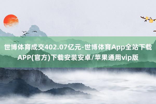 世博体育成交402.07亿元-世博体育App全站下载APP(官方)下载安装安卓/苹果通用vip版