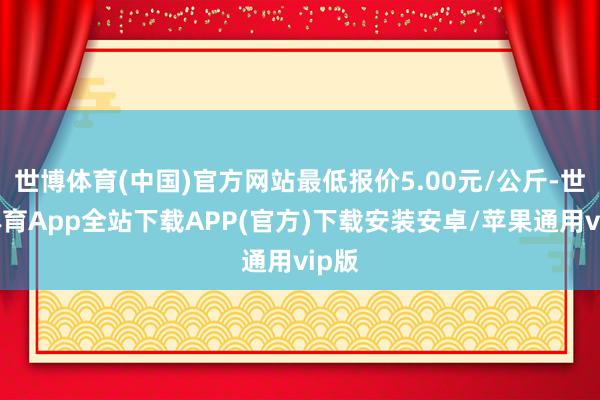 世博体育(中国)官方网站最低报价5.00元/公斤-世博体育App全站下载APP(官方)下载安装安卓/苹果通用vip版