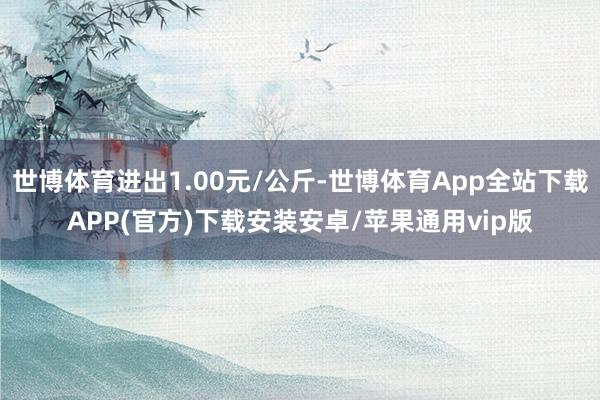 世博体育进出1.00元/公斤-世博体育App全站下载APP(官方)下载安装安卓/苹果通用vip版