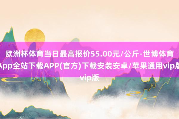 欧洲杯体育当日最高报价55.00元/公斤-世博体育App全站下载APP(官方)下载安装安卓/苹果通用vip版