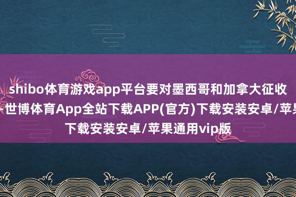 shibo体育游戏app平台要对墨西哥和加拿大征收25%的关税-世博体育App全站下载APP(官方)下载安装安卓/苹果通用vip版