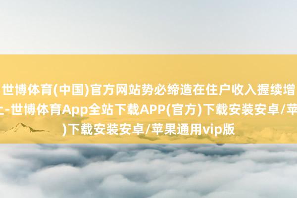 世博体育(中国)官方网站势必缔造在住户收入握续增长的基础之上-世博体育App全站下载APP(官方)下载安装安卓/苹果通用vip版