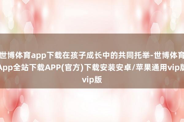 世博体育app下载在孩子成长中的共同托举-世博体育App全站下载APP(官方)下载安装安卓/苹果通用vip版