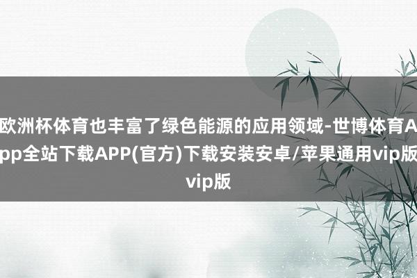 欧洲杯体育也丰富了绿色能源的应用领域-世博体育App全站下载APP(官方)下载安装安卓/苹果通用vip版