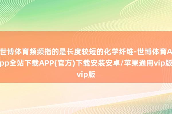 世博体育频频指的是长度较短的化学纤维-世博体育App全站下载APP(官方)下载安装安卓/苹果通用vip版