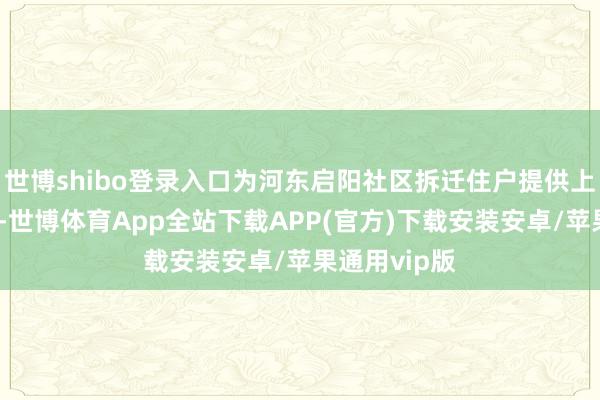 世博shibo登录入口为河东启阳社区拆迁住户提供上门开卡服务-世博体育App全站下载APP(官方)下载安装安卓/苹果通用vip版