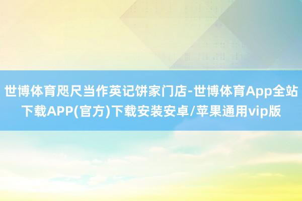 世博体育咫尺当作英记饼家门店-世博体育App全站下载APP(官方)下载安装安卓/苹果通用vip版