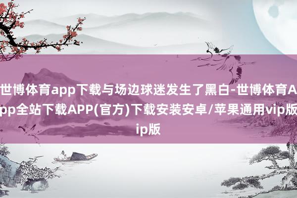 世博体育app下载与场边球迷发生了黑白-世博体育App全站下载APP(官方)下载安装安卓/苹果通用vip版