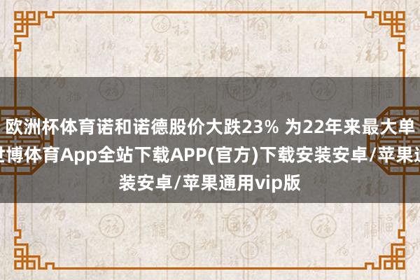 欧洲杯体育诺和诺德股价大跌23% 为22年来最大单日跌幅-世博体育App全站下载APP(官方)下载安装安卓/苹果通用vip版