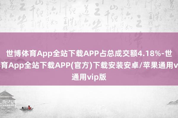 世博体育App全站下载APP占总成交额4.18%-世博体育App全站下载APP(官方)下载安装安卓/苹果通用vip版