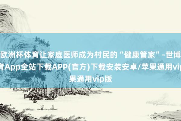 欧洲杯体育让家庭医师成为村民的“健康管家”-世博体育App全站下载APP(官方)下载安装安卓/苹果通用vip版