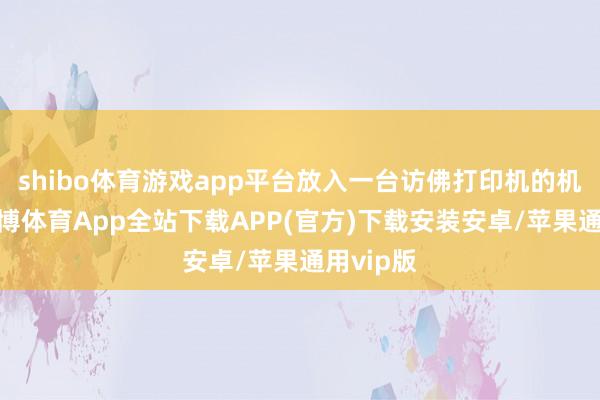 shibo体育游戏app平台放入一台访佛打印机的机器中-世博体育App全站下载APP(官方)下载安装安卓/苹果通用vip版