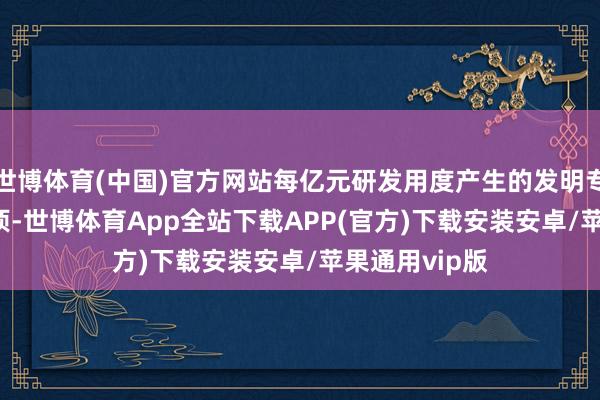 世博体育(中国)官方网站每亿元研发用度产生的发明专利数目72.7项-世博体育App全站下载APP(官方)下载安装安卓/苹果通用vip版