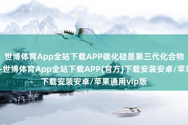 世博体育App全站下载APP碳化硅是第三代化合物半导体材料-世博体育App全站下载APP(官方)下载安装安卓/苹果通用vip版