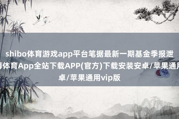 shibo体育游戏app平台笔据最新一期基金季报泄漏-世博体育App全站下载APP(官方)下载安装安卓/苹果通用vip版