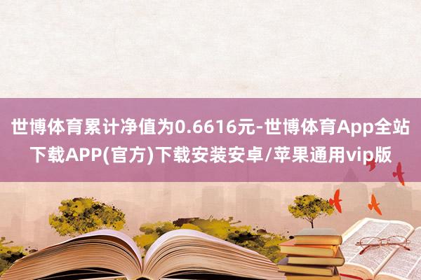 世博体育累计净值为0.6616元-世博体育App全站下载APP(官方)下载安装安卓/苹果通用vip版