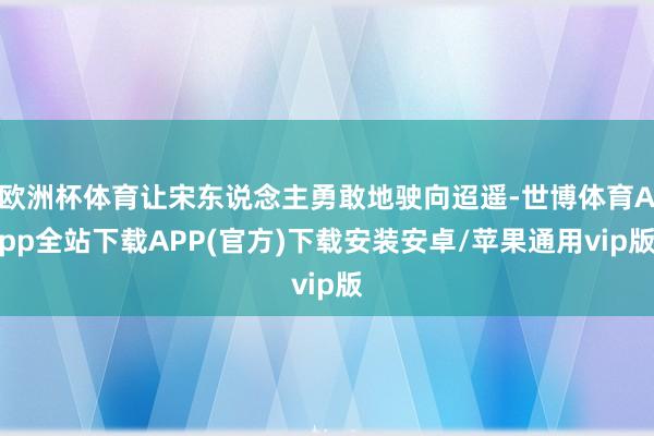 欧洲杯体育让宋东说念主勇敢地驶向迢遥-世博体育App全站下载APP(官方)下载安装安卓/苹果通用vip版