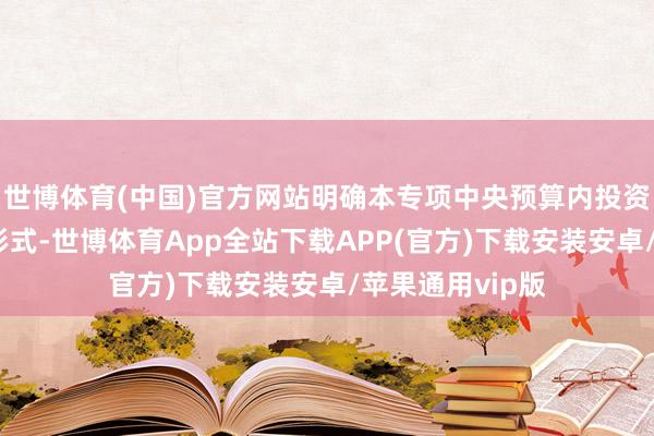 世博体育(中国)官方网站明确本专项中央预算内投资选拔定额接济形式-世博体育App全站下载APP(官方)下载安装安卓/苹果通用vip版