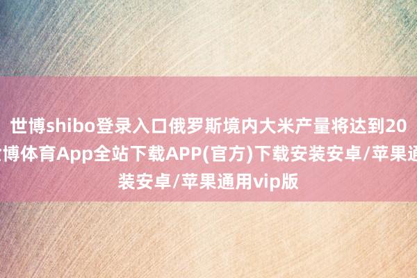 世博shibo登录入口俄罗斯境内大米产量将达到200万吨-世博体育App全站下载APP(官方)下载安装安卓/苹果通用vip版