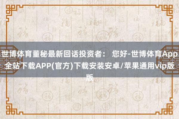 世博体育董秘最新回话投资者： 您好-世博体育App全站下载APP(官方)下载安装安卓/苹果通用vip版