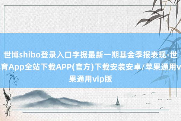 世博shibo登录入口字据最新一期基金季报表现-世博体育App全站下载APP(官方)下载安装安卓/苹果通用vip版