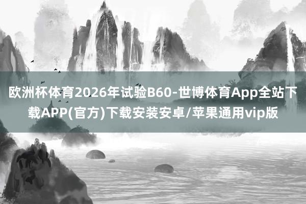 欧洲杯体育2026年试验B60-世博体育App全站下载APP(官方)下载安装安卓/苹果通用vip版